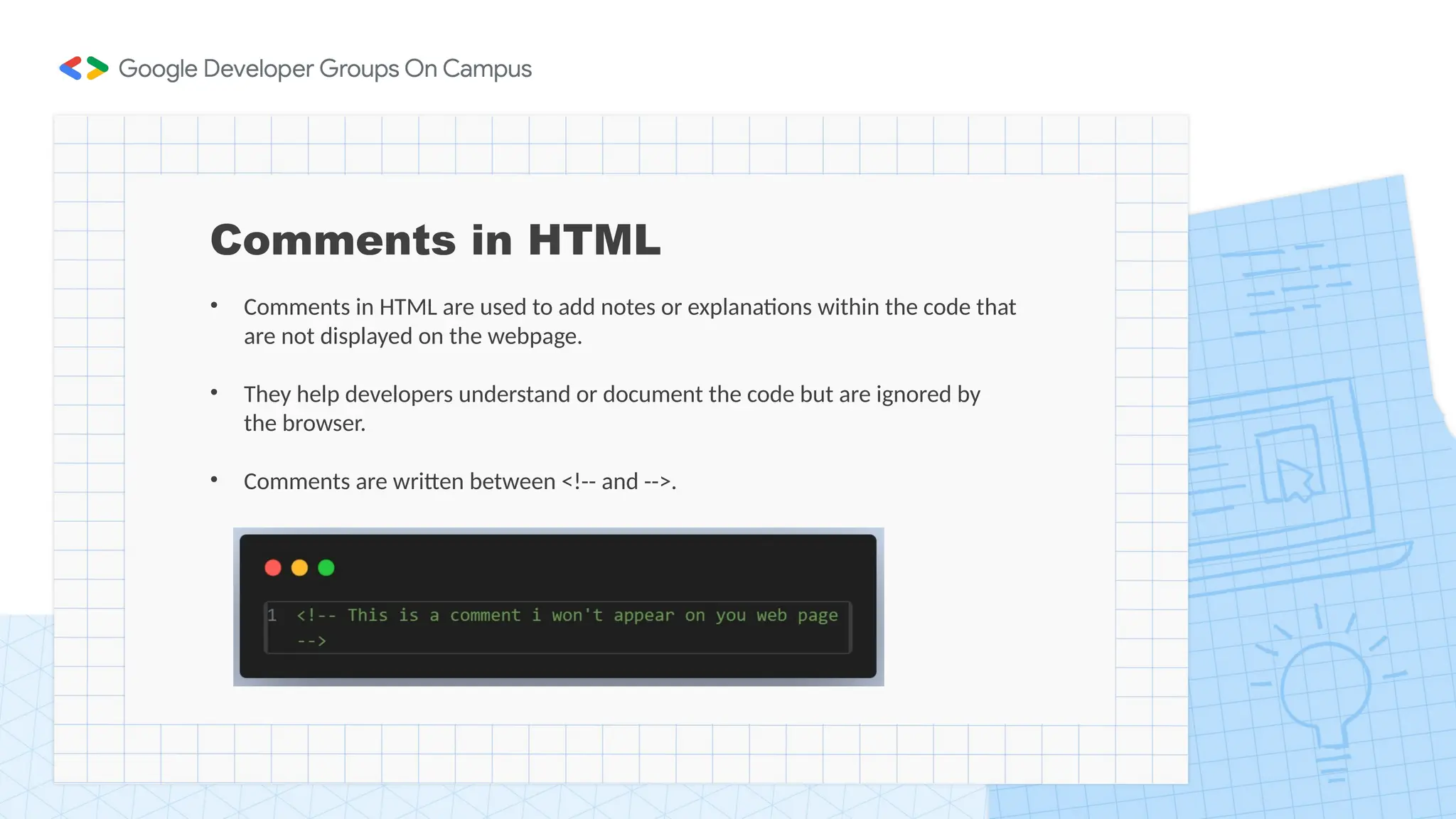Comments in HTML
• Comments in HTML are used to add notes or explanations within the code that
are not displayed on the webpage.
• They help developers understand or document the code but are ignored by
the browser.
• Comments are written between <!-- and -->.
 