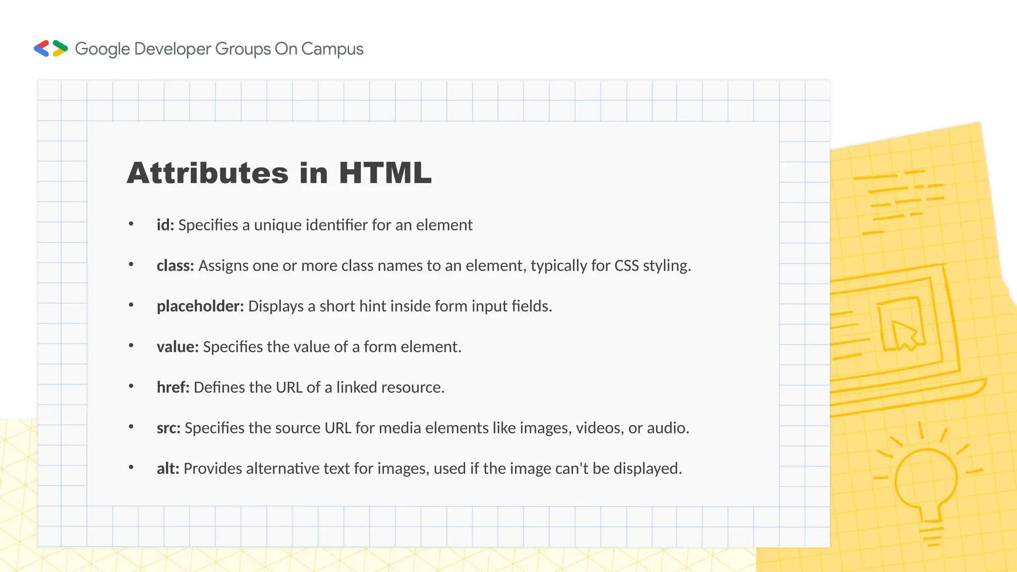 Attributes in HTML
• id: Specifies a unique identifier for an element
• class: Assigns one or more class names to an element, typically for CSS styling.
• placeholder: Displays a short hint inside form input fields.
• value: Specifies the value of a form element.
• href: Defines the URL of a linked resource.
• src: Specifies the source URL for media elements like images, videos, or audio.
• alt: Provides alternative text for images, used if the image can't be displayed.
 