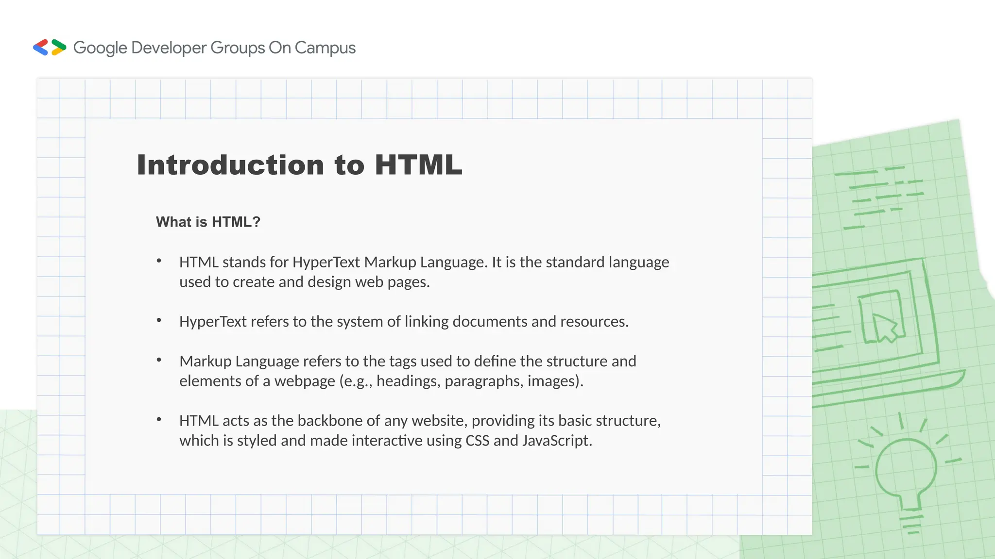 What is HTML?
• HTML stands for HyperText Markup Language. It is the standard language
used to create and design web pages.
• HyperText refers to the system of linking documents and resources.
• Markup Language refers to the tags used to define the structure and
elements of a webpage (e.g., headings, paragraphs, images).
• HTML acts as the backbone of any website, providing its basic structure,
which is styled and made interactive using CSS and JavaScript.
Introduction to HTML
 