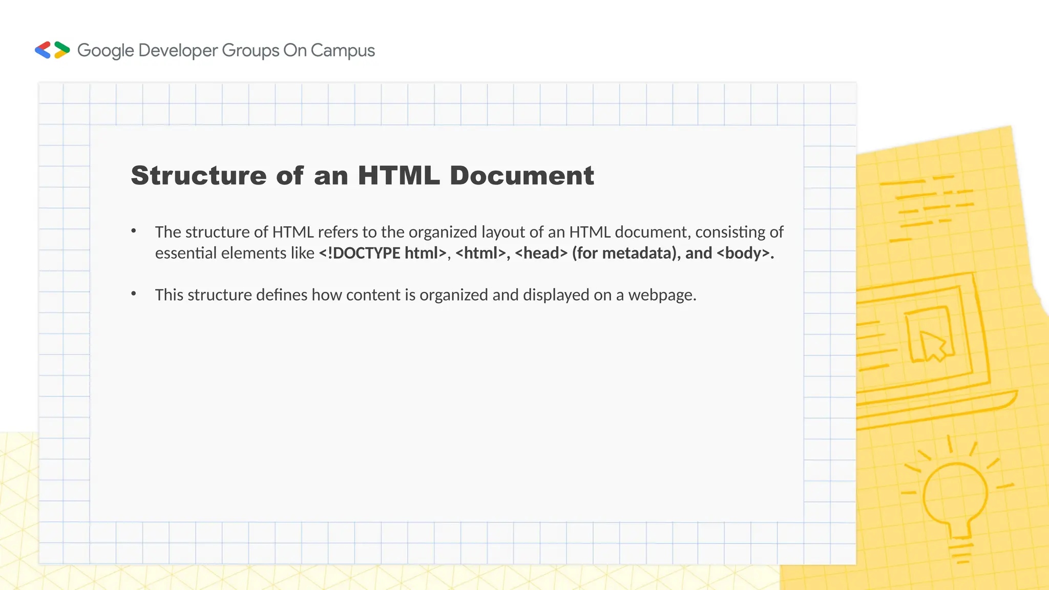 Structure of an HTML Document
• The structure of HTML refers to the organized layout of an HTML document, consisting of
essential elements like <!DOCTYPE html>, <html>, <head> (for metadata), and <body>.
• This structure defines how content is organized and displayed on a webpage.
 