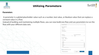 7
Utilizing Parameters
Parameters
A parameter is a global placeholder value such as a number, text value, or Boolean value that can replace a
constant value in a flow.
Instead of building and maintaining multiple flows, you can now build one flow and use parameters to run the
flow with your different data sets.
 