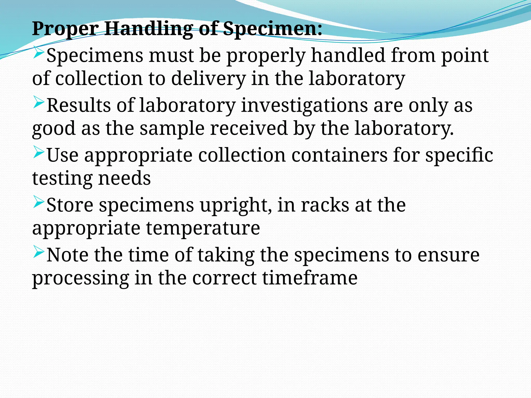 Proper Handling of Specimen:
Specimens must be properly handled from point
of collection to delivery in the laboratory
Results of laboratory investigations are only as
good as the sample received by the laboratory.
Use appropriate collection containers for specific
testing needs
Store specimens upright, in racks at the
appropriate temperature
Note the time of taking the specimens to ensure
processing in the correct timeframe
 
