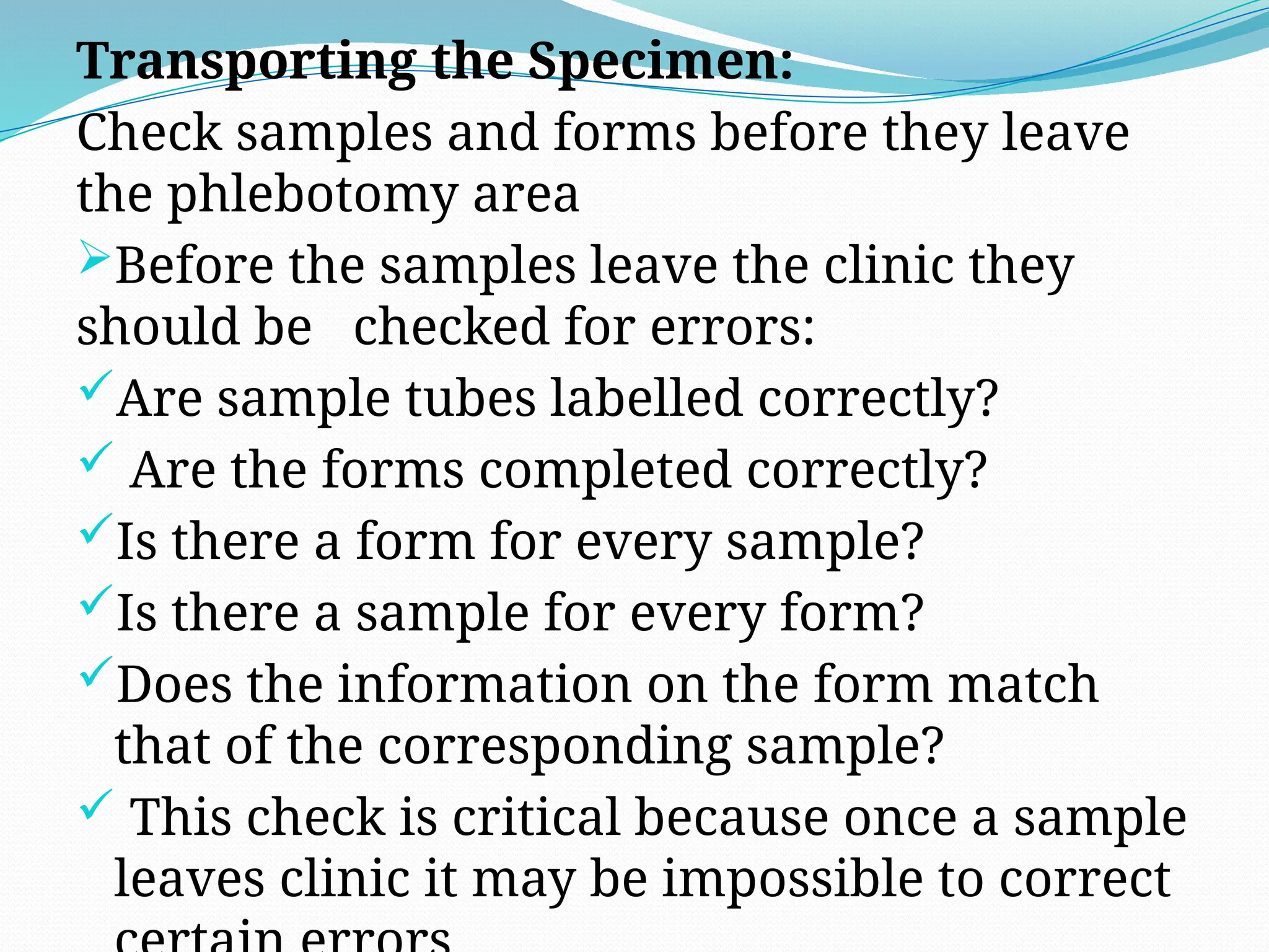 Transporting the Specimen:
Check samples and forms before they leave
the phlebotomy area
Before the samples leave the clinic they
should be checked for errors:
Are sample tubes labelled correctly?
 Are the forms completed correctly?
Is there a form for every sample?
Is there a sample for every form?
Does the information on the form match
that of the corresponding sample?
 This check is critical because once a sample
leaves clinic it may be impossible to correct
 