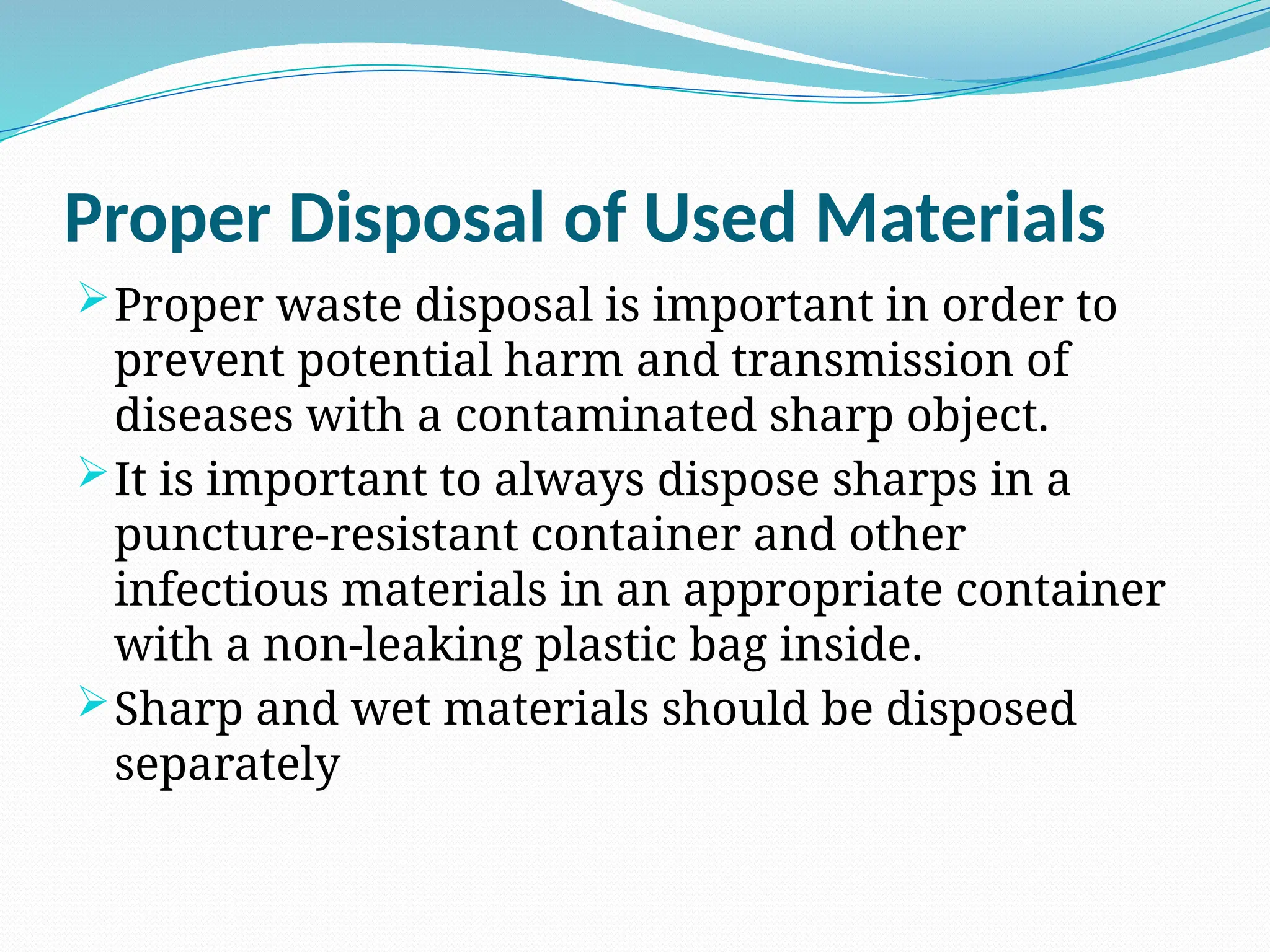 Proper Disposal of Used Materials
Proper waste disposal is important in order to
prevent potential harm and transmission of
diseases with a contaminated sharp object.
It is important to always dispose sharps in a
puncture-resistant container and other
infectious materials in an appropriate container
with a non-leaking plastic bag inside.
Sharp and wet materials should be disposed
separately
 