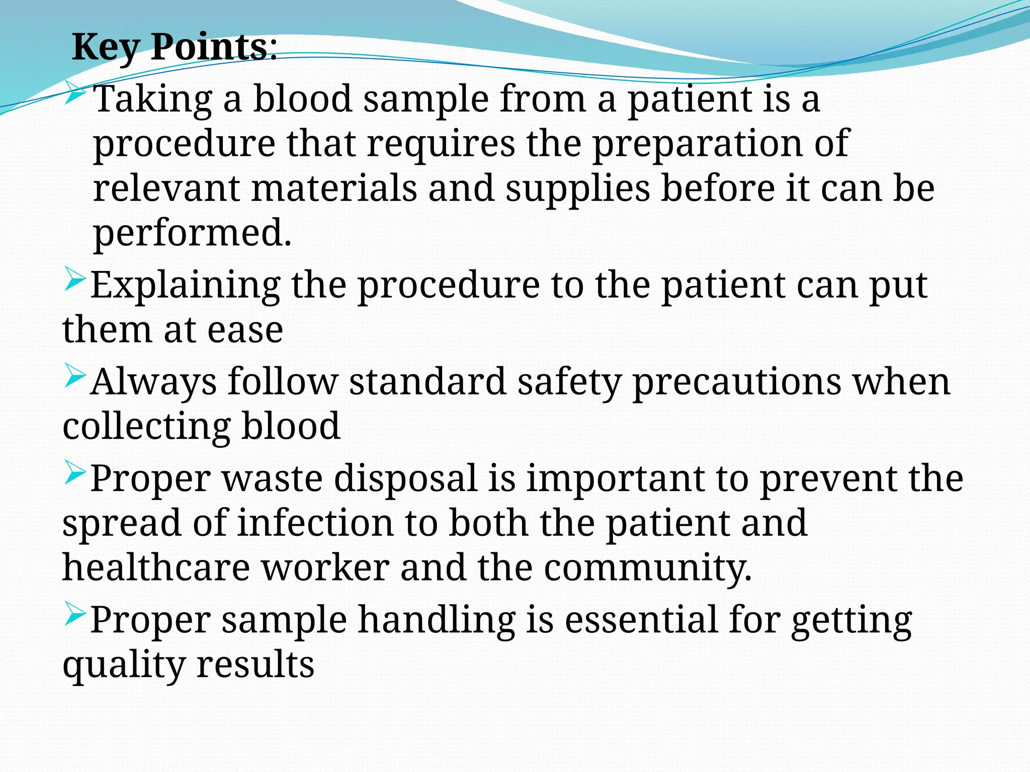 Key Points:
Taking a blood sample from a patient is a
procedure that requires the preparation of
relevant materials and supplies before it can be
performed.
Explaining the procedure to the patient can put
them at ease
Always follow standard safety precautions when
collecting blood
Proper waste disposal is important to prevent the
spread of infection to both the patient and
healthcare worker and the community.
Proper sample handling is essential for getting
quality results
 