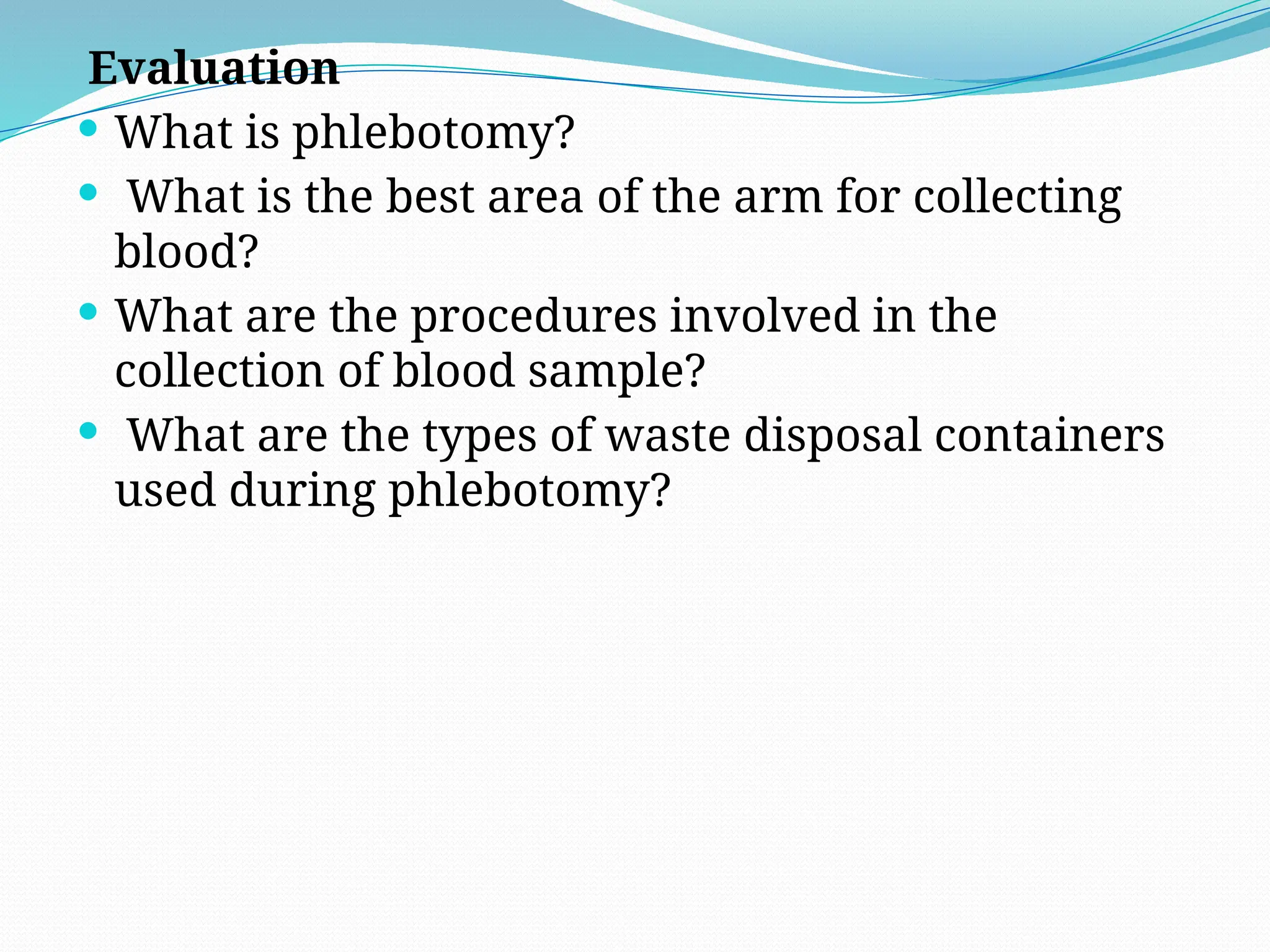 Evaluation
 What is phlebotomy?
 What is the best area of the arm for collecting
blood?
 What are the procedures involved in the
collection of blood sample?
 What are the types of waste disposal containers
used during phlebotomy?
 