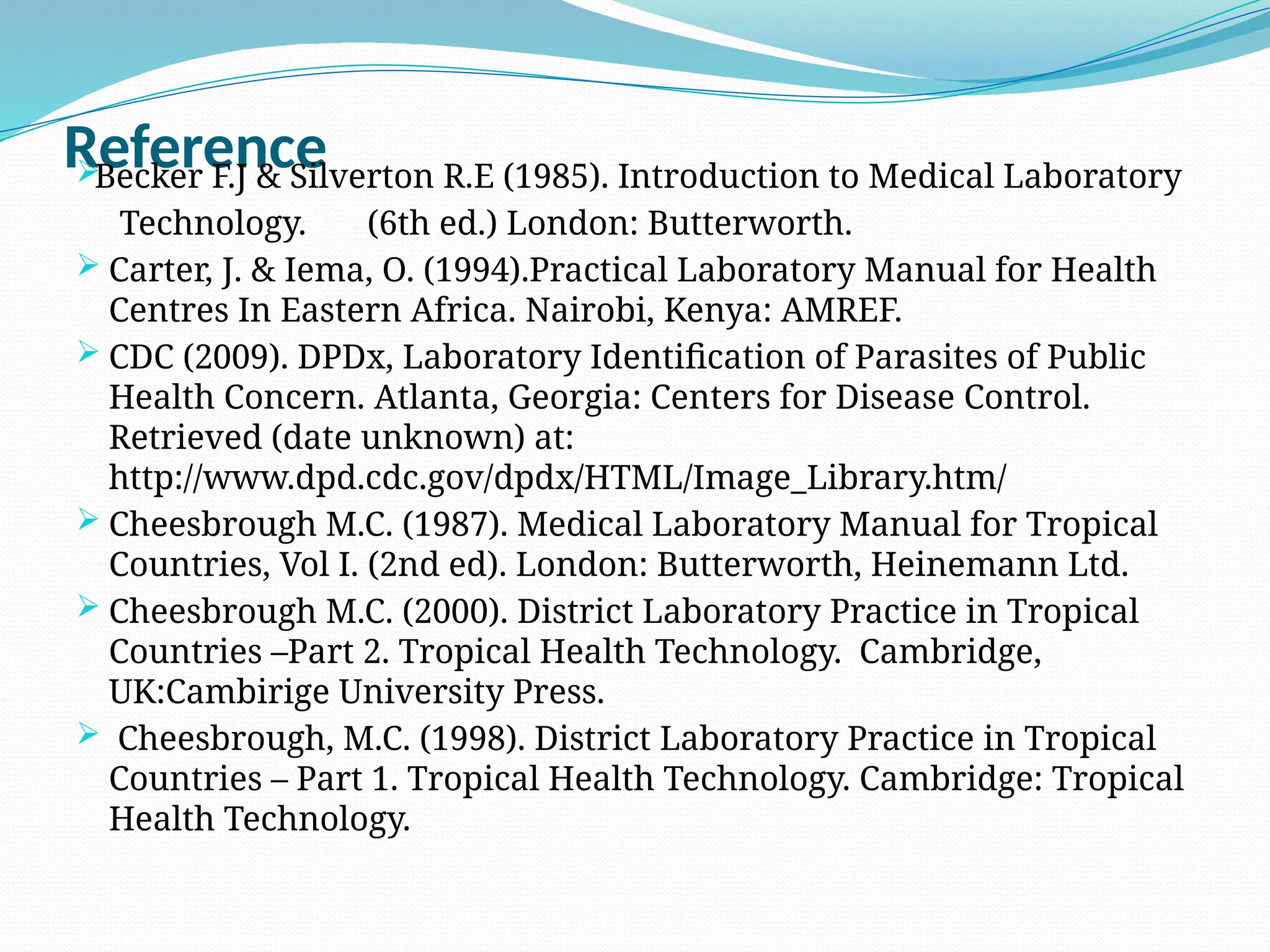 Reference

Becker F.J & Silverton R.E (1985). Introduction to Medical Laboratory
Technology. (6th ed.) London: Butterworth.
 Carter, J. & Iema, O. (1994).Practical Laboratory Manual for Health
Centres In Eastern Africa. Nairobi, Kenya: AMREF.
 CDC (2009). DPDx, Laboratory Identification of Parasites of Public
Health Concern. Atlanta, Georgia: Centers for Disease Control.
Retrieved (date unknown) at:
http://www.dpd.cdc.gov/dpdx/HTML/Image_Library.htm/
 Cheesbrough M.C. (1987). Medical Laboratory Manual for Tropical
Countries, Vol I. (2nd ed). London: Butterworth, Heinemann Ltd.
 Cheesbrough M.C. (2000). District Laboratory Practice in Tropical
Countries –Part 2. Tropical Health Technology. Cambridge,
UK:Cambirige University Press.
 Cheesbrough, M.C. (1998). District Laboratory Practice in Tropical
Countries – Part 1. Tropical Health Technology. Cambridge: Tropical
Health Technology.
 