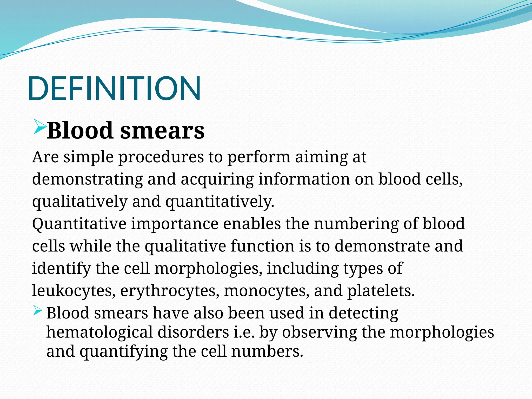 DEFINITION
Blood smears
Are simple procedures to perform aiming at
demonstrating and acquiring information on blood cells,
qualitatively and quantitatively.
Quantitative importance enables the numbering of blood
cells while the qualitative function is to demonstrate and
identify the cell morphologies, including types of
leukocytes, erythrocytes, monocytes, and platelets.
 Blood smears have also been used in detecting
hematological disorders i.e. by observing the morphologies
and quantifying the cell numbers.
 