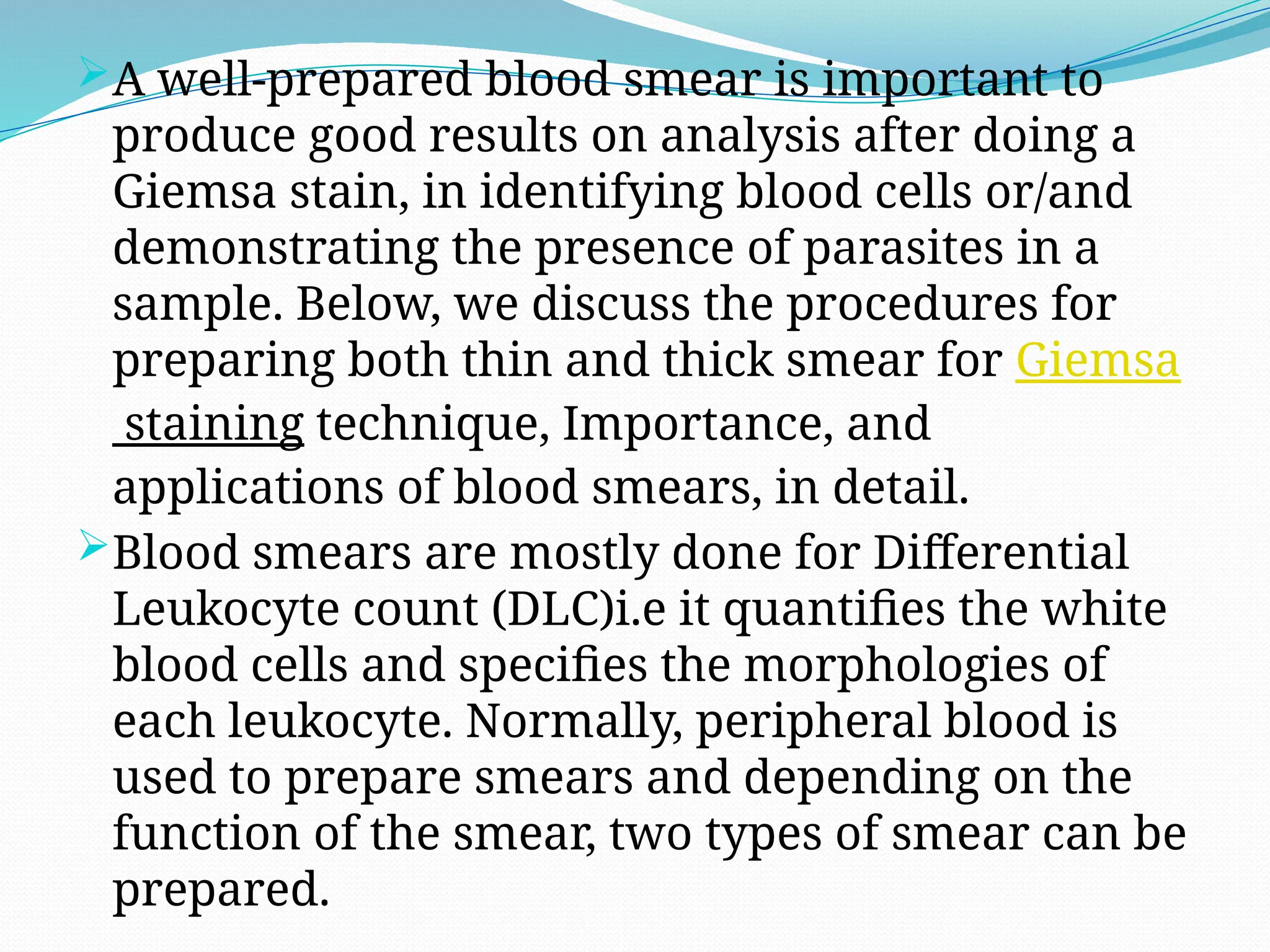 A well-prepared blood smear is important to
produce good results on analysis after doing a
Giemsa stain, in identifying blood cells or/and
demonstrating the presence of parasites in a
sample. Below, we discuss the procedures for
preparing both thin and thick smear for Giemsa
staining technique, Importance, and
applications of blood smears, in detail.
Blood smears are mostly done for Differential
Leukocyte count (DLC)i.e it quantifies the white
blood cells and specifies the morphologies of
each leukocyte. Normally, peripheral blood is
used to prepare smears and depending on the
function of the smear, two types of smear can be
prepared.
 