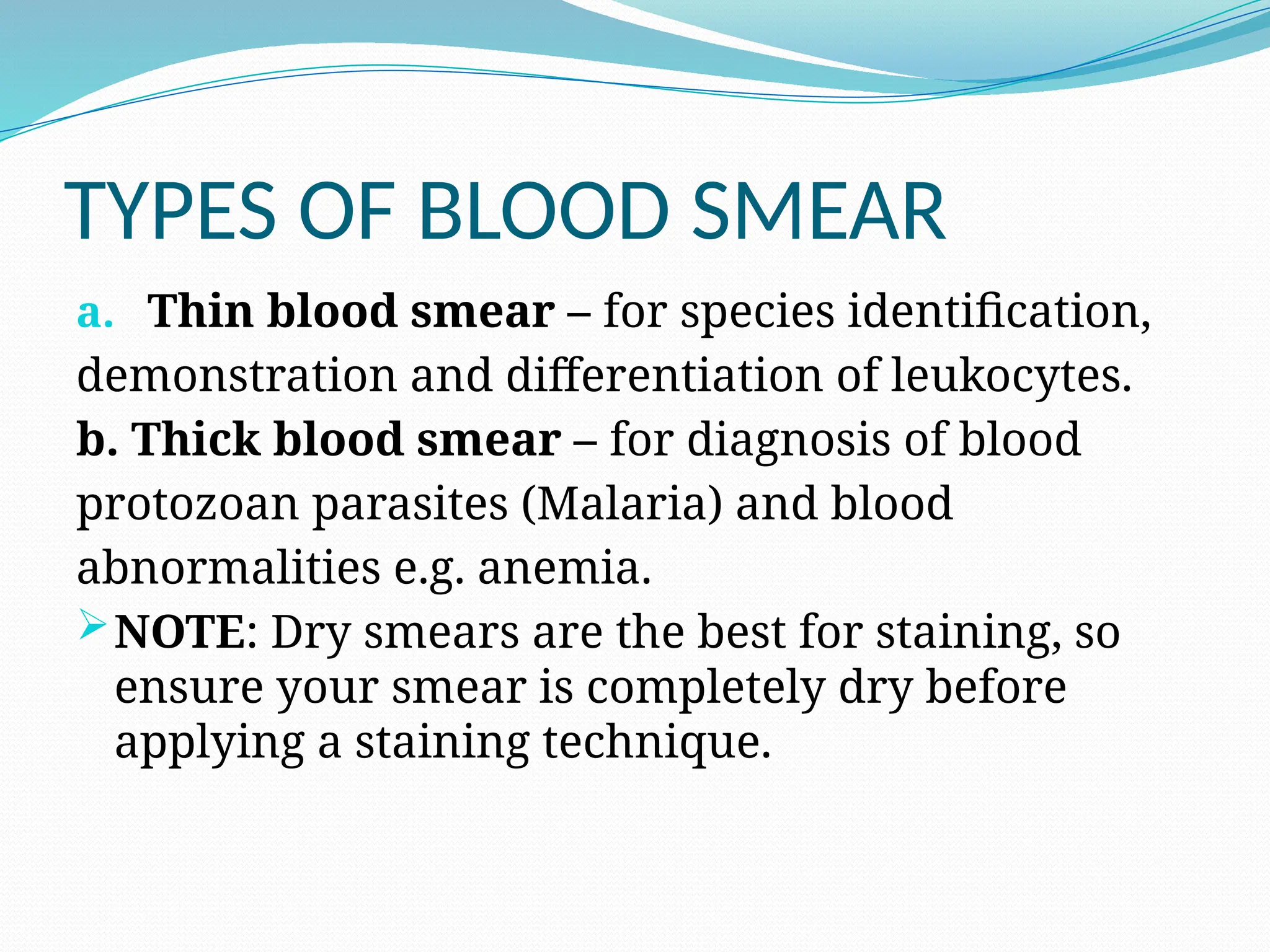 TYPES OF BLOOD SMEAR
a. Thin blood smear – for species identification,
demonstration and differentiation of leukocytes.
b. Thick blood smear – for diagnosis of blood
protozoan parasites (Malaria) and blood
abnormalities e.g. anemia.
NOTE: Dry smears are the best for staining, so
ensure your smear is completely dry before
applying a staining technique.
 