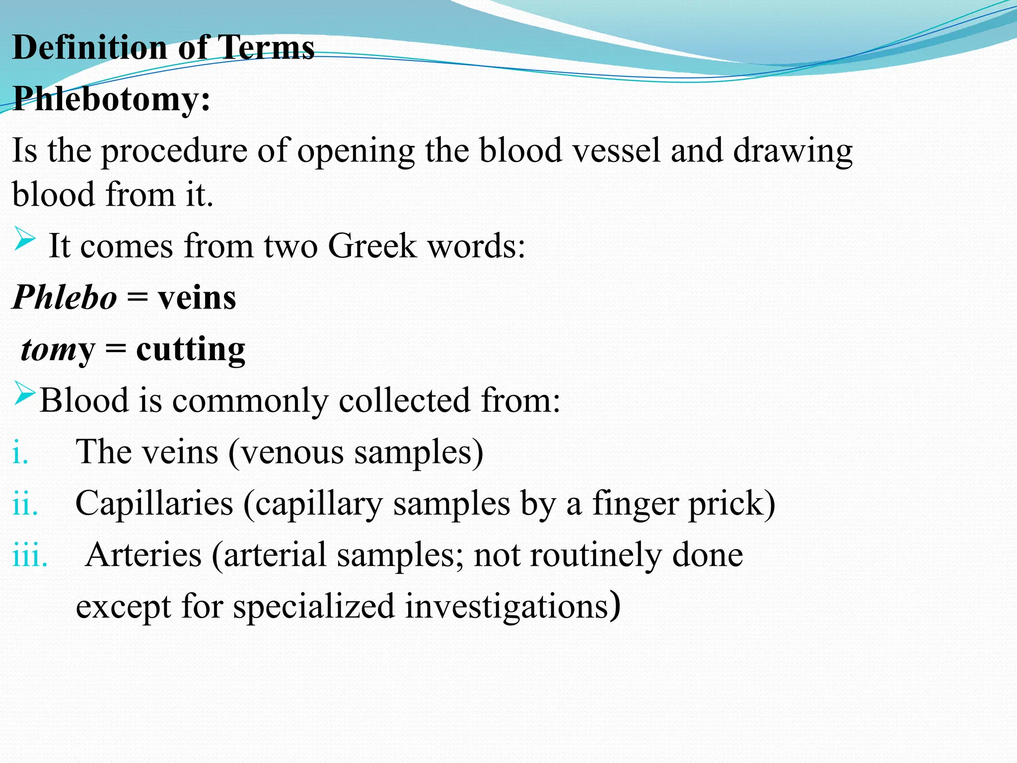 Definition of Terms
Phlebotomy:
Is the procedure of opening the blood vessel and drawing
blood from it.
 It comes from two Greek words:
Phlebo = veins
tomy = cutting
Blood is commonly collected from:
i. The veins (venous samples)
ii. Capillaries (capillary samples by a finger prick)
iii. Arteries (arterial samples; not routinely done
except for specialized investigations)
 