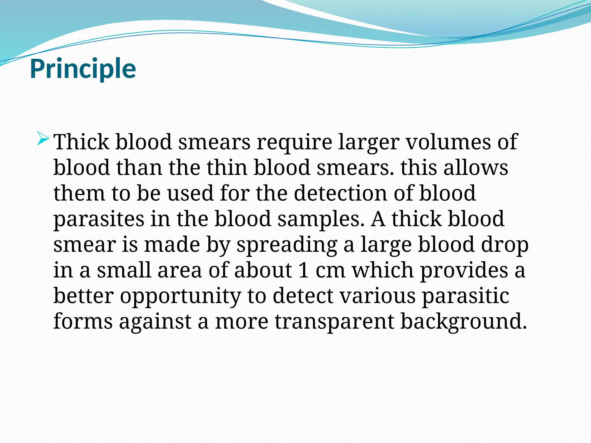 Principle
Thick blood smears require larger volumes of
blood than the thin blood smears. this allows
them to be used for the detection of blood
parasites in the blood samples. A thick blood
smear is made by spreading a large blood drop
in a small area of about 1 cm which provides a
better opportunity to detect various parasitic
forms against a more transparent background.
 