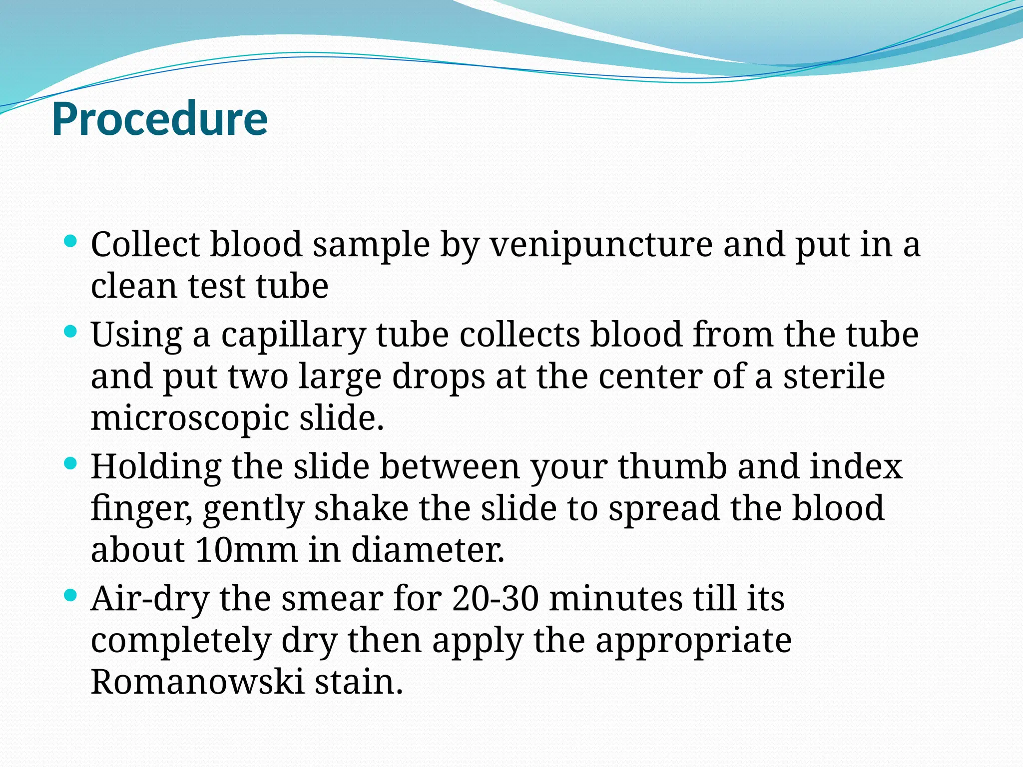 Procedure
 Collect blood sample by venipuncture and put in a
clean test tube
 Using a capillary tube collects blood from the tube
and put two large drops at the center of a sterile
microscopic slide.
 Holding the slide between your thumb and index
finger, gently shake the slide to spread the blood
about 10mm in diameter.
 Air-dry the smear for 20-30 minutes till its
completely dry then apply the appropriate
Romanowski stain.
 