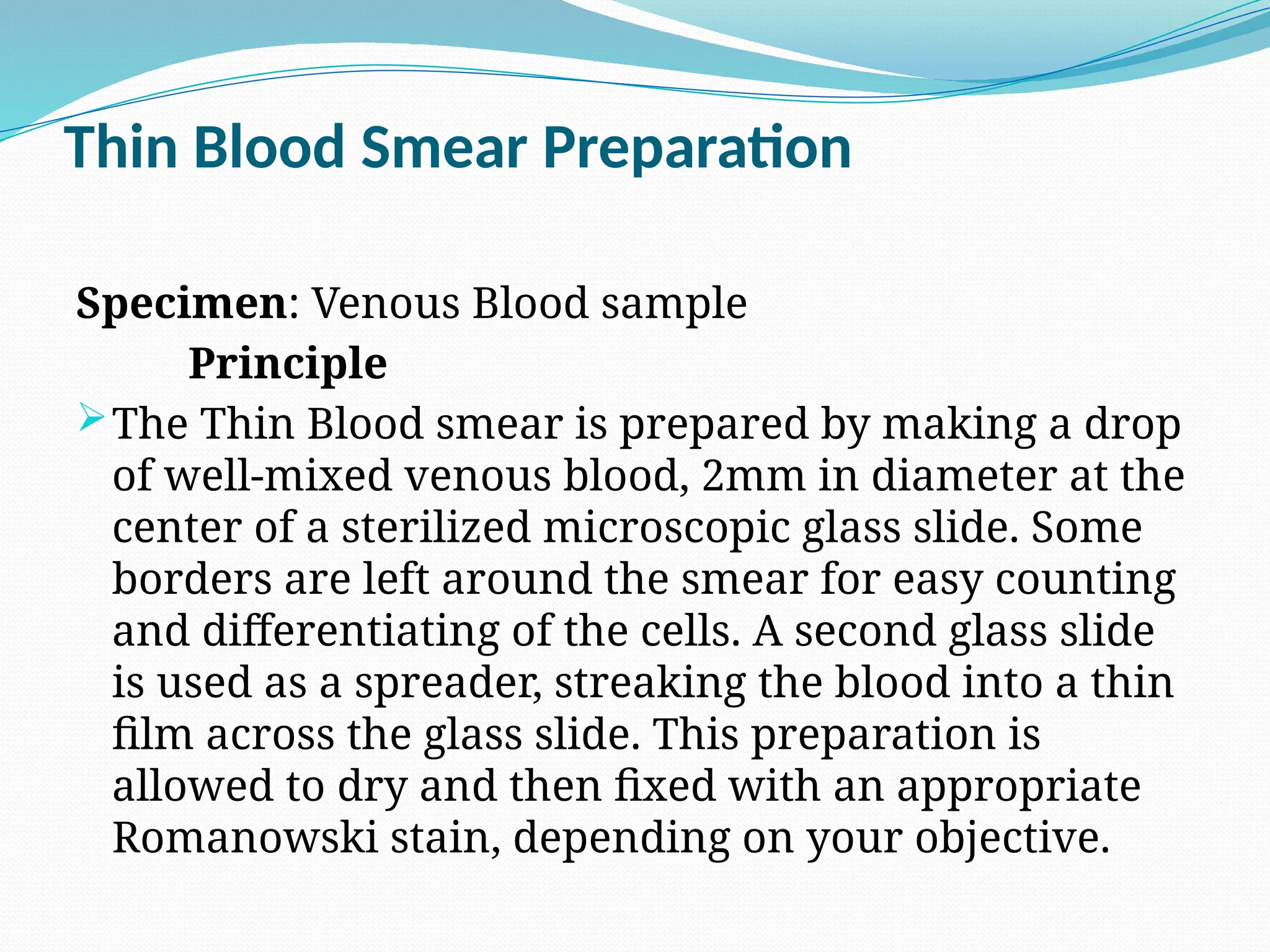 Thin Blood Smear Preparation
Specimen: Venous Blood sample
Principle
The Thin Blood smear is prepared by making a drop
of well-mixed venous blood, 2mm in diameter at the
center of a sterilized microscopic glass slide. Some
borders are left around the smear for easy counting
and differentiating of the cells. A second glass slide
is used as a spreader, streaking the blood into a thin
film across the glass slide. This preparation is
allowed to dry and then fixed with an appropriate
Romanowski stain, depending on your objective.
 
