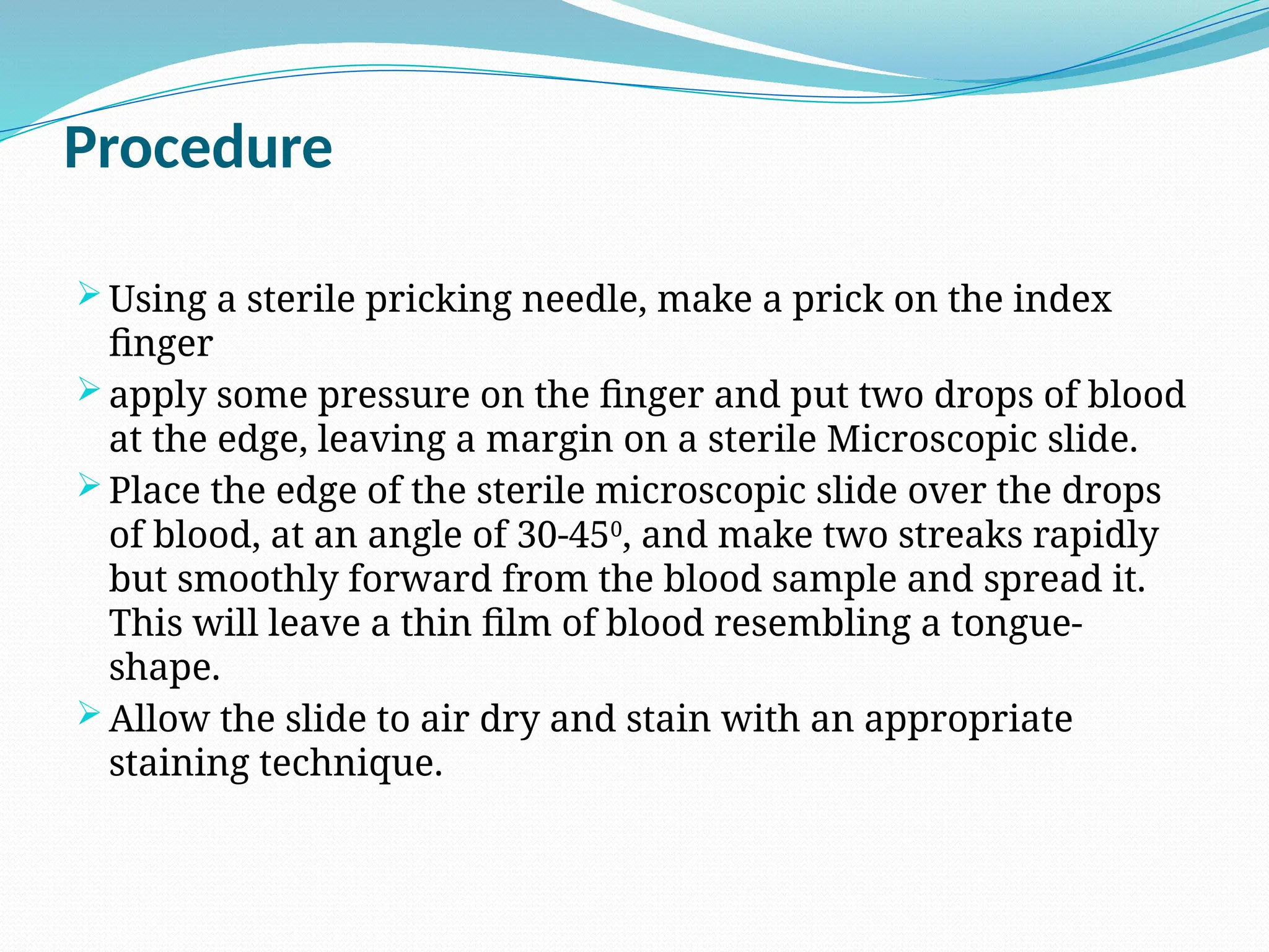 Procedure
 Using a sterile pricking needle, make a prick on the index
finger
 apply some pressure on the finger and put two drops of blood
at the edge, leaving a margin on a sterile Microscopic slide.
 Place the edge of the sterile microscopic slide over the drops
of blood, at an angle of 30-450
, and make two streaks rapidly
but smoothly forward from the blood sample and spread it.
This will leave a thin film of blood resembling a tongue-
shape.
 Allow the slide to air dry and stain with an appropriate
staining technique.
 