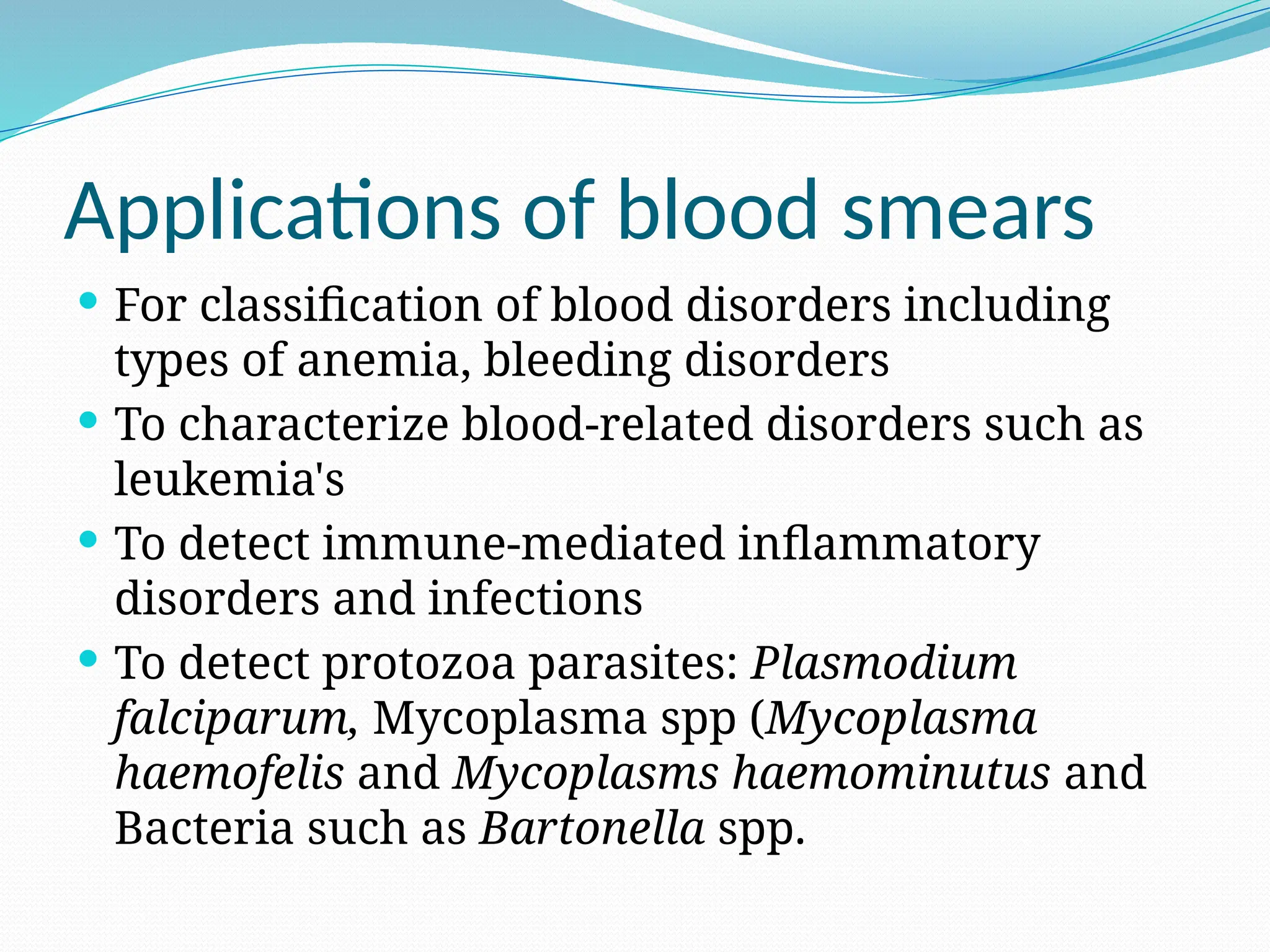 Applications of blood smears
 For classification of blood disorders including
types of anemia, bleeding disorders
 To characterize blood-related disorders such as
leukemia's
 To detect immune-mediated inflammatory
disorders and infections
 To detect protozoa parasites: Plasmodium
falciparum, Mycoplasma spp (Mycoplasma
haemofelis and Mycoplasms haemominutus and
Bacteria such as Bartonella spp.
 