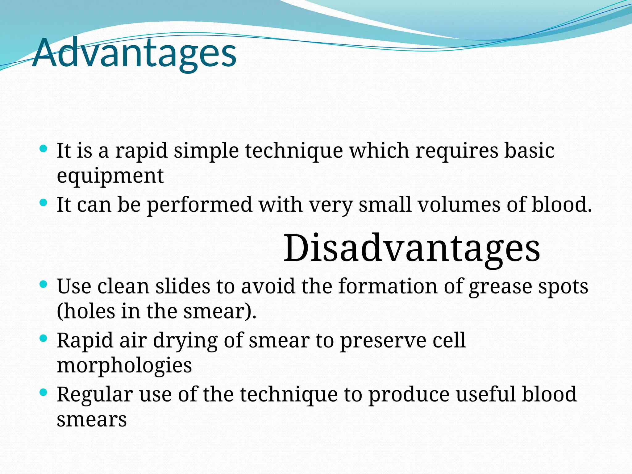 Advantages
 It is a rapid simple technique which requires basic
equipment
 It can be performed with very small volumes of blood.
Disadvantages
 Use clean slides to avoid the formation of grease spots
(holes in the smear).
 Rapid air drying of smear to preserve cell
morphologies
 Regular use of the technique to produce useful blood
smears
 