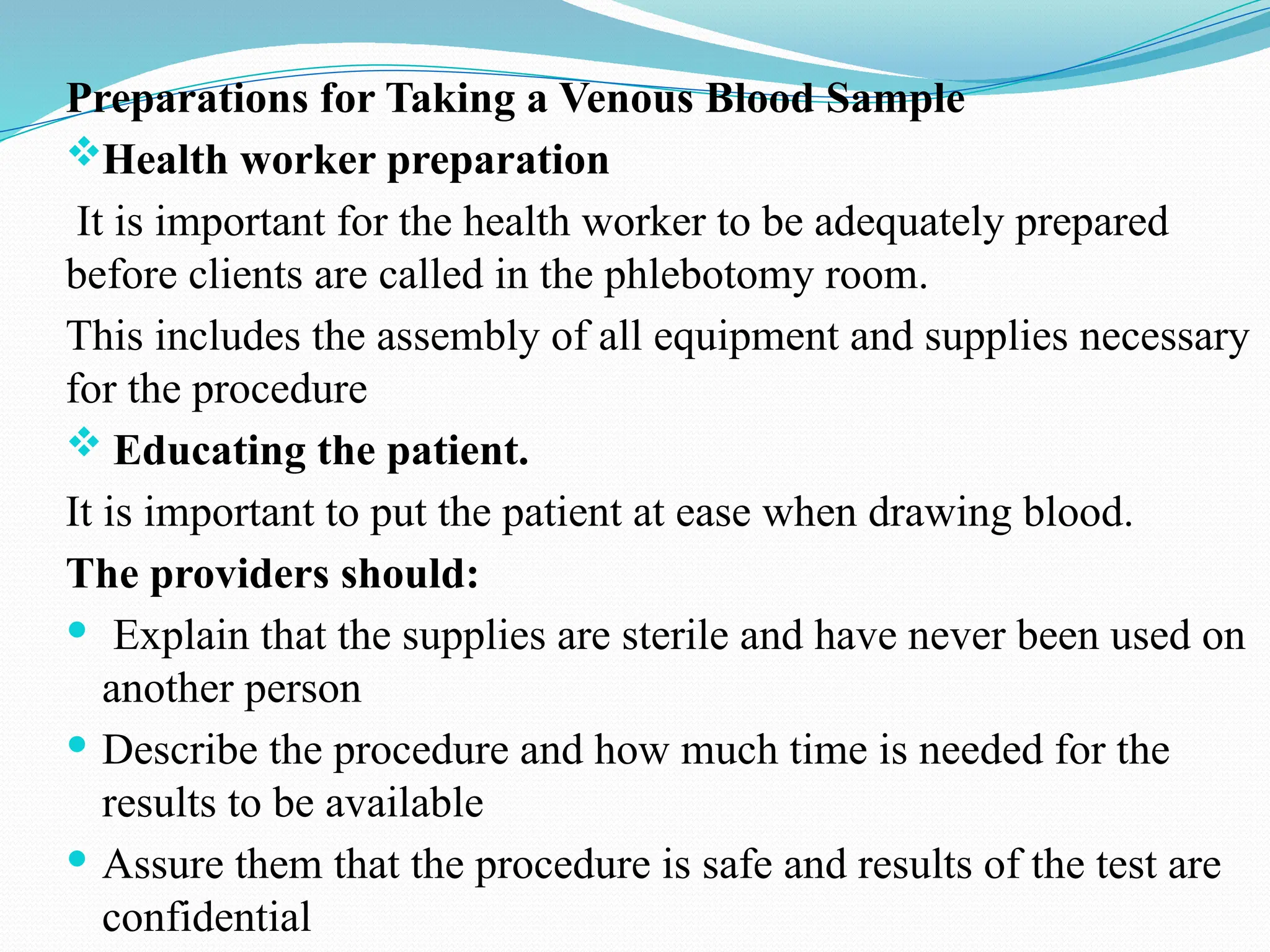 Preparations for Taking a Venous Blood Sample
Health worker preparation
It is important for the health worker to be adequately prepared
before clients are called in the phlebotomy room.
This includes the assembly of all equipment and supplies necessary
for the procedure
 Educating the patient.
It is important to put the patient at ease when drawing blood.
The providers should:
 Explain that the supplies are sterile and have never been used on
another person
 Describe the procedure and how much time is needed for the
results to be available
 Assure them that the procedure is safe and results of the test are
confidential
 