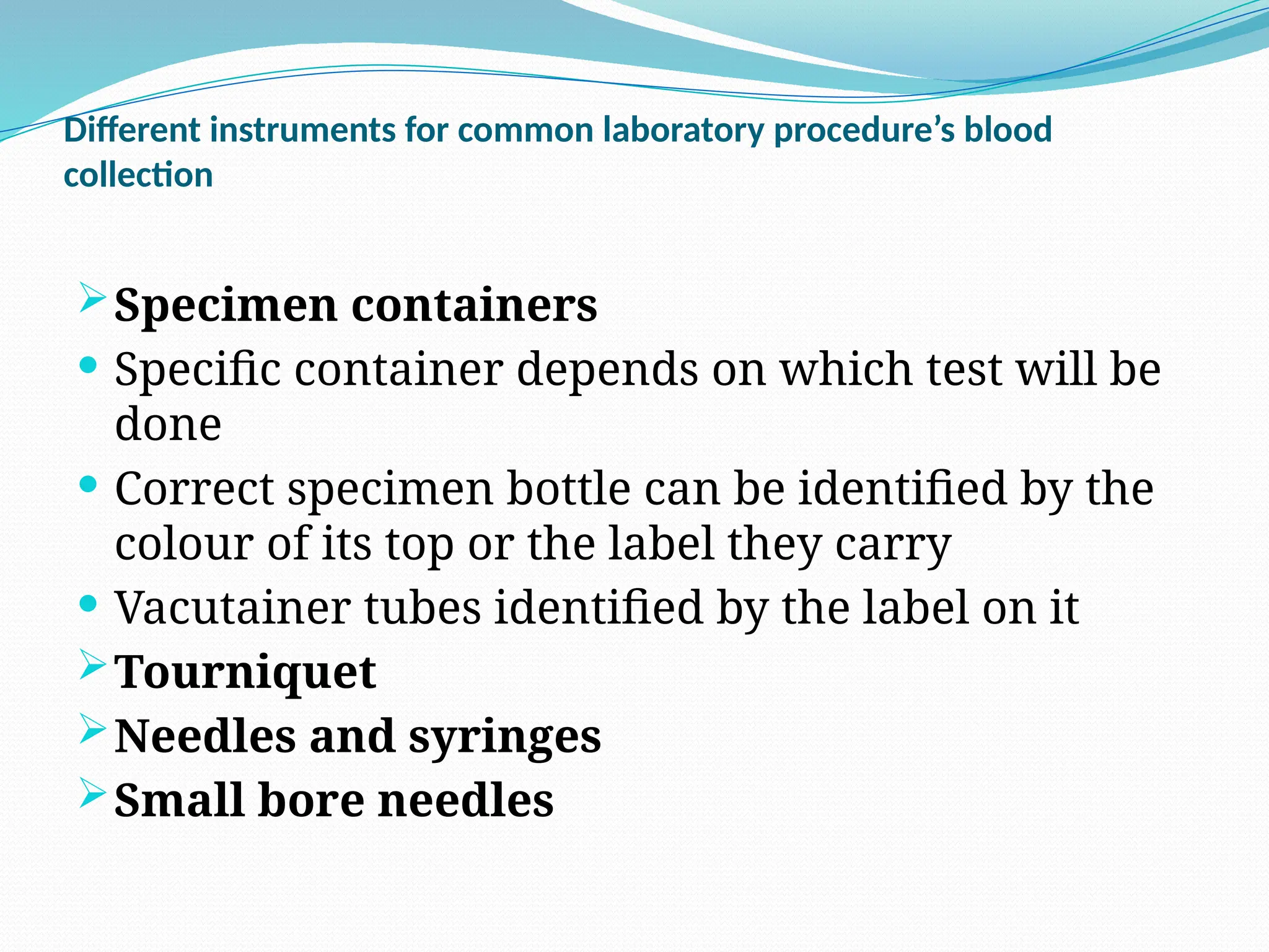 Different instruments for common laboratory procedure’s blood
collection
Specimen containers
 Specific container depends on which test will be
done
 Correct specimen bottle can be identified by the
colour of its top or the label they carry
 Vacutainer tubes identified by the label on it
Tourniquet
Needles and syringes
Small bore needles
 