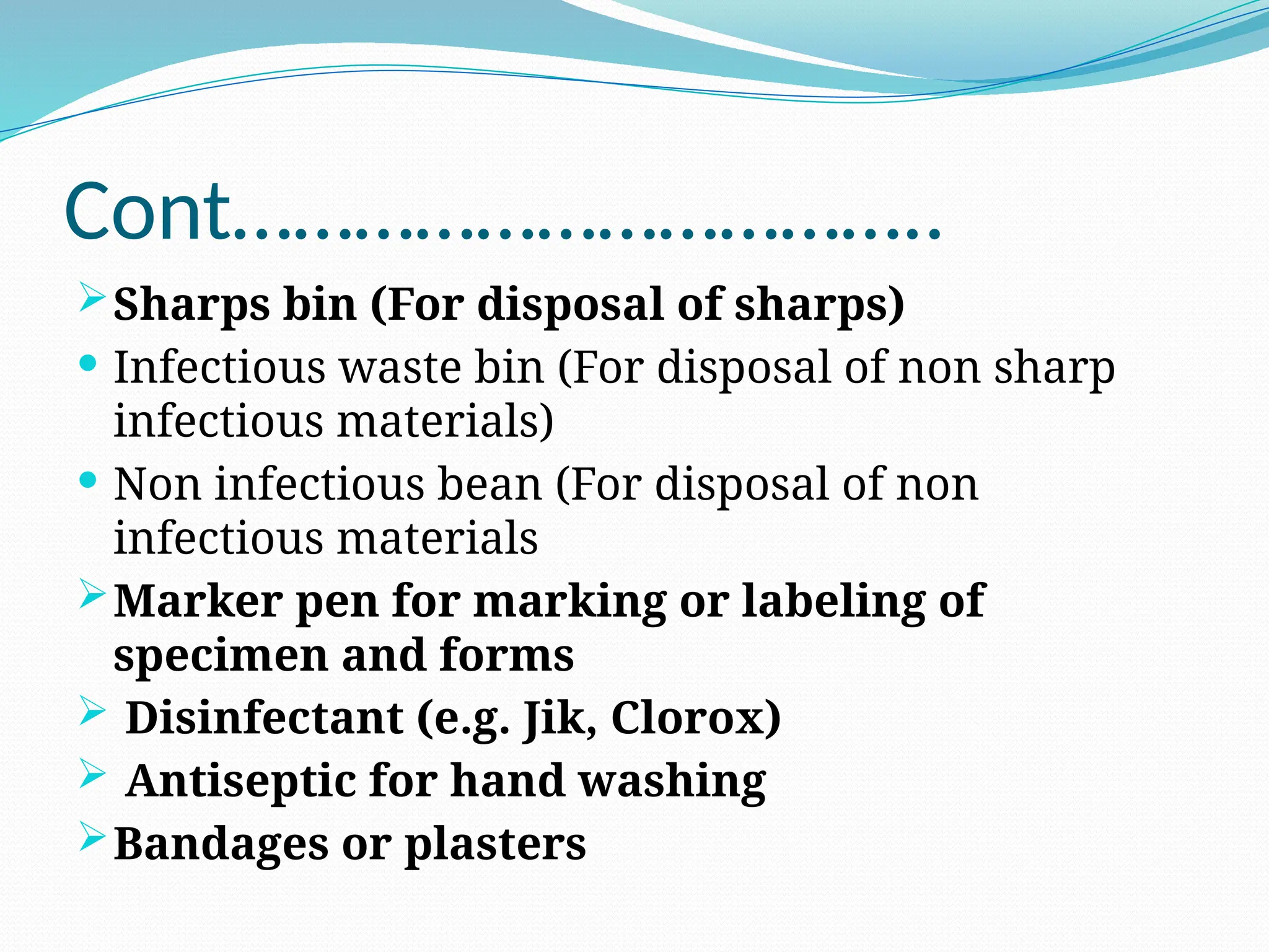 Cont……………………………..
Sharps bin (For disposal of sharps)
 Infectious waste bin (For disposal of non sharp
infectious materials)
 Non infectious bean (For disposal of non
infectious materials
Marker pen for marking or labeling of
specimen and forms
 Disinfectant (e.g. Jik, Clorox)
 Antiseptic for hand washing
Bandages or plasters
 
