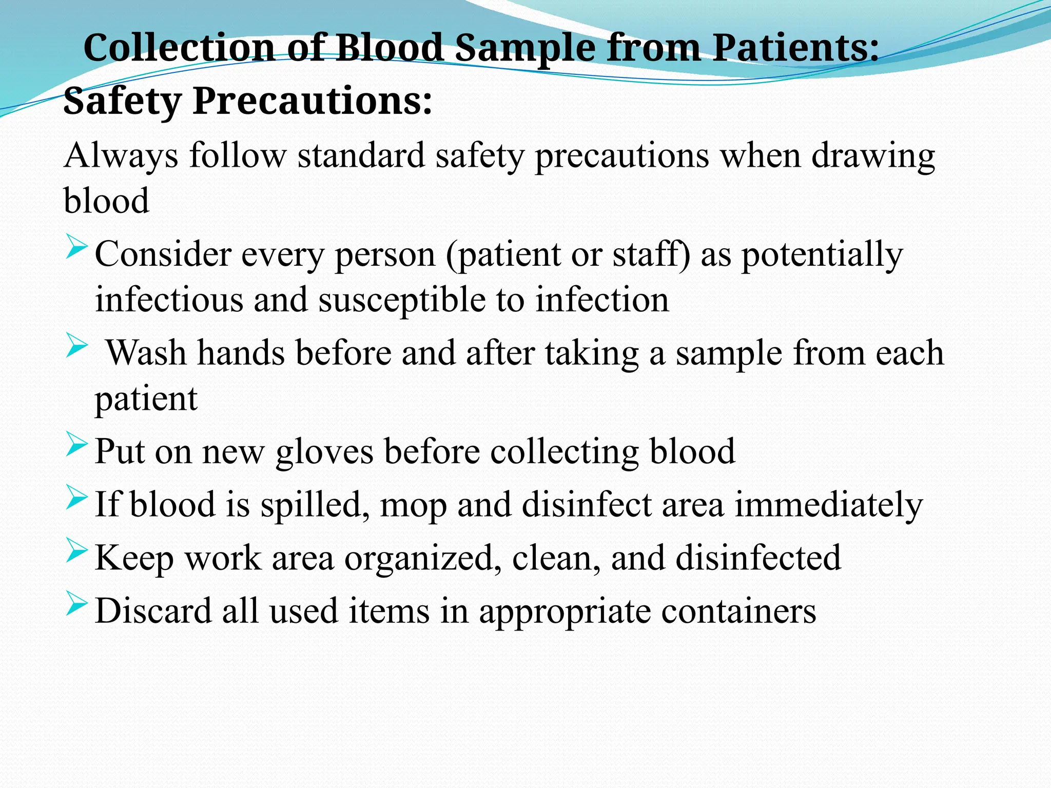 Collection of Blood Sample from Patients:
Safety Precautions:
Always follow standard safety precautions when drawing
blood
Consider every person (patient or staff) as potentially
infectious and susceptible to infection
 Wash hands before and after taking a sample from each
patient
Put on new gloves before collecting blood
If blood is spilled, mop and disinfect area immediately
Keep work area organized, clean, and disinfected
Discard all used items in appropriate containers
 