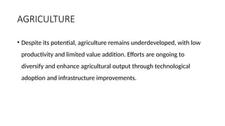 AGRICULTURE
• Despite its potential, agriculture remains underdeveloped, with low
productivity and limited value addition. Efforts are ongoing to
diversify and enhance agricultural output through technological
adoption and infrastructure improvements.
 