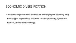 ECONOMIC DIVERSIFICATION
• The Zambian government emphasizes diversifying the economy away
from copper dependency. Initiatives include promoting agriculture,
tourism, and renewable energy.
 