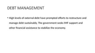 DEBT MANAGEMENT
• High levels of external debt have prompted efforts to restructure and
manage debt sustainably. The government seeks IMF support and
other financial assistance to stabilize the economy.
 