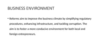 BUSINESS ENVIRONMENT
• Reforms aim to improve the business climate by simplifying regulatory
procedures, enhancing infrastructure, and tackling corruption. The
aim is to foster a more conducive environment for both local and
foreign entrepreneurs.
 