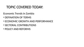 TOPIC COVERED TODAY:
Economic Trends in Zambia
• DEFINATION OF TERMS
• ECONOMIC GROWTH AND PERFORMANCE
• SECTORAL CONTRIBUTIONS
• POLICY AND REFORMS
 