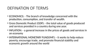 DEFINATION OF TERMS
• ECONOMICS: - The branch of knowledge concerned with the
production, consumption, and transfer of wealth.
• Gross Domestic Product (GDP): - the total value of goods produced
and services provided in a country during one year.
• INFLATION: - a general increase in the prices of goods and services in
an economy
• INTERNATIONAL MONETARY FUND(IMF): - it works to help reduce
poverty, encourage trade, and promote financial stability and
economic growth around the world
 