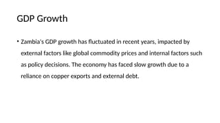 GDP Growth
• Zambia's GDP growth has fluctuated in recent years, impacted by
external factors like global commodity prices and internal factors such
as policy decisions. The economy has faced slow growth due to a
reliance on copper exports and external debt.
 