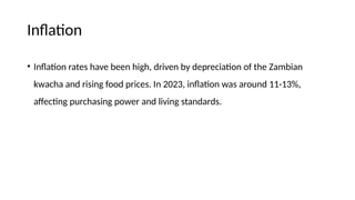 Inflation
• Inflation rates have been high, driven by depreciation of the Zambian
kwacha and rising food prices. In 2023, inflation was around 11-13%,
affecting purchasing power and living standards.
 
