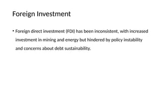Foreign Investment
• Foreign direct investment (FDI) has been inconsistent, with increased
investment in mining and energy but hindered by policy instability
and concerns about debt sustainability.
 