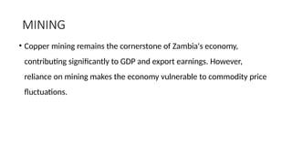 MINING
• Copper mining remains the cornerstone of Zambia's economy,
contributing significantly to GDP and export earnings. However,
reliance on mining makes the economy vulnerable to commodity price
fluctuations.
 