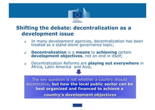 Shifting the debate: decentralization as a
  development issue
      In many development agencies, decentralization has been
       treated as a stand-alone governance topic;
      Decentralization is a means to achieving certain
       development objectives, not an end in itself;
      Decentralization Reforms are playing out everywhere in
       Africa, Latin America and Asia;
 