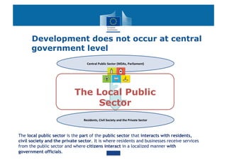 Development does not occur at central
      government level
                                   Central	
  Public	
  Sector	
  (MDAs,	
  Parliament)	
  




                            The Local Public                  ?
                                 Sector
                                Residents,	
  Civil	
  Society	
  and	
  the	
  Private	
  Sector	
  



The local public sector is the part of the public sector that interacts with residents,
civil society and the private sector. It is where residents and businesses receive services
from the public sector and where citizens interact in a localized manner with
government officials.
 