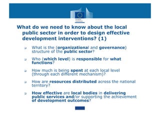 What do we need to know about the local
 public sector in order to design effective
 development interventions? (1)
      What is the (organizational and governance)
       structure of the public sector?
      Who (which level) is responsible for what
       functions?
      How much is being spent at each local level
       (through each different mechanism)?
      How are resources distributed across the national
       territory?
      How effective are local bodies in delivering
       public services and/or supporting the achievement
       of development outcomes?
 