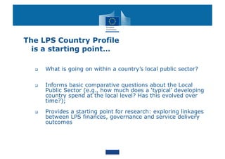 The LPS Country Profile
  is a starting point…

      What is going on within a country’s local public sector?

      Informs basic comparative questions about the Local
       Public Sector (e.g., how much does a ‘typical’ developing
       country spend at the local level? Has this evolved over
       time?);
      Provides a starting point for research: exploring linkages
       between LPS finances, governance and service delivery
       outcomes
 
