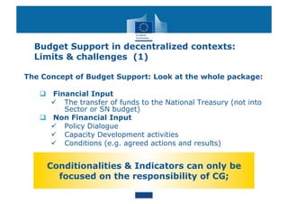 Budget Support in decentralized contexts:
  Limits & challenges (1)

The Concept of Budget Support: Look at the whole package:

     Financial Input
        The transfer of funds to the National Treasury (not into
         Sector or SN budget)
     Non Financial Input
        Policy Dialogue
        Capacity Development activities
        Conditions (e.g. agreed actions and results)


     Conditionalities & Indicators can only be
       focused on the responsibility of CG;
 