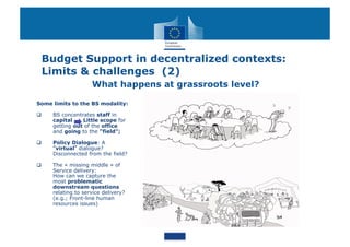 Budget Support in decentralized contexts:
 Limits & challenges (2)
                    What happens at grassroots level?

Some limits to the BS modality:

    BS concentrates staff in
     capital    Little scope for
     getting out of the office
     and going to the "field";

    Policy Dialogue: A
      virtual dialogue?
     Disconnected from the field?

    The « missing middle » of
     Service delivery:
     How can we capture the
     most problematic
     downstream questions
     relating to service delivery?
     (e.g.; Front-line human
     resources issues)
 