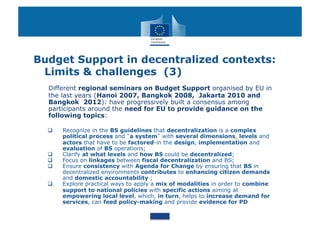 Budget Support in decentralized contexts:
 Limits & challenges (3)
  Different regional seminars on Budget Support organised by EU in
  the last years (Hanoi 2007, Bangkok 2008, Jakarta 2010 and
  Bangkok 2012): have progressively built a consensus among
  participants around the need for EU to provide guidance on the
  following topics:

      Recognize in the BS guidelines that decentralization is a complex
       political process and a system with several dimensions, levels and
       actors that have to be factored-in the design, implementation and
       evaluation of BS operations;
      Clarify at what levels and how BS could be decentralized;
      Focus on linkages between fiscal decentralization and BS;
      Ensure consistency with Agenda for Change by ensuring that BS in
       decentralized environments contributes to enhancing citizen demands
       and domestic accountability ;
      Explore practical ways to apply a mix of modalities in order to combine
       support to national policies with specific actions aiming at
       empowering local level, which, in turn, helps to increase demand for
       services, can feed policy-making and provide evidence for PD
 