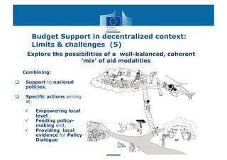 Budget Support in decentralized context:
          Limits & challenges (5)
      Explore the possibilities of a well-balanced, coherent
                       ‘mix’ of aid modalities

     Combining:

     Support to national
      policies;

     Specific actions aiming
      at:

          Empowering local
           level ;
          Feeding policy-
           making and;
          Providing local
           evidence for Policy
           Dialogue
 