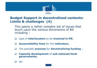 Budget Support in decentralized contexts:
Limits & challenges (4)
  This opens a rather complex set of issues that
  touch upon the various dimensions of BS
  including :

    type of interlocutors to be involved in PD;

    Accountability lines for the indicators;

    The possible avenues for decentralizing funding ;

    Capacity development of sub national/local
     governments;

    etc
 