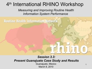4 th  International RHINO Workshop Guanajuato, Mexico March 8, 2010 Measuring and Improving Routine Health Information System Performance  Session 3.3: Present Guanajuato Case Study and Results 