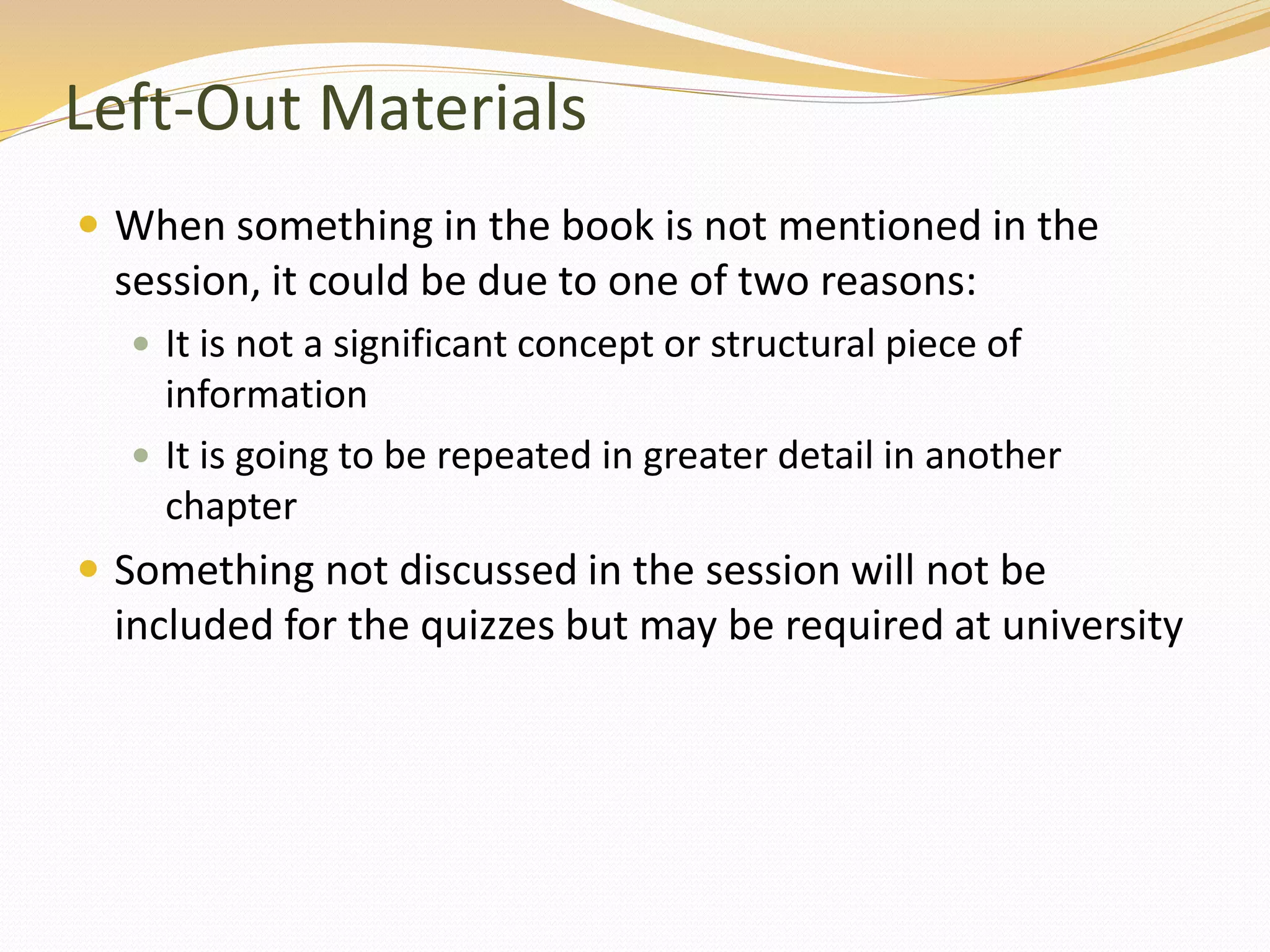 Left-Out Materials
 When something in the book is not mentioned in the
session, it could be due to one of two reasons:
 It is not a significant concept or structural piece of
information
 It is going to be repeated in greater detail in another
chapter
 Something not discussed in the session will not be
included for the quizzes but may be required at university
 