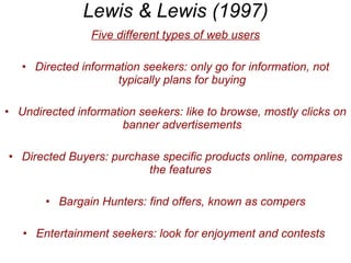 Lewis & Lewis (1997) Five different types of web users Directed information seekers: only go for information, not typically plans for buying Undirected information seekers: like to browse, mostly clicks on banner advertisements Directed Buyers: purchase specific products online, compares the features  Bargain Hunters: find offers, known as compers Entertainment seekers: look for enjoyment and contests  