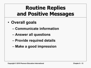 Copyright © 2010 Pearson Education International Chapter 8 - 13
Routine Replies
and Positive Messages
• Overall goals
– Communicate information
– Answer all questions
– Provide required details
– Make a good impression
 