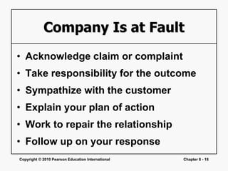 Copyright © 2010 Pearson Education International Chapter 8 - 18
Company Is at Fault
• Acknowledge claim or complaint
• Take responsibility for the outcome
• Sympathize with the customer
• Explain your plan of action
• Work to repair the relationship
• Follow up on your response
 