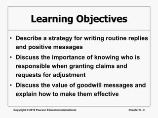 Copyright © 2010 Pearson Education International Chapter 8 - 3
Learning Objectives
• Describe a strategy for writing routine replies
and positive messages
• Discuss the importance of knowing who is
responsible when granting claims and
requests for adjustment
• Discuss the value of goodwill messages and
explain how to make them effective
 